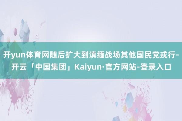 开yun体育网随后扩大到滇缅战场其他国民党戎行-开云「中国集团」Kaiyun·官方网站-登录入口