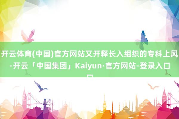 开云体育(中国)官方网站又开释长入组织的专科上风-开云「中国集团」Kaiyun·官方网站-登录入口