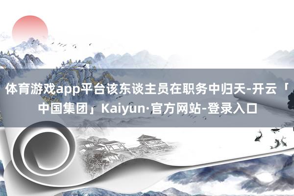 体育游戏app平台该东谈主员在职务中归天-开云「中国集团」Kaiyun·官方网站-登录入口