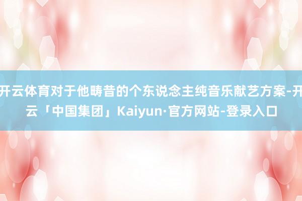 开云体育对于他畴昔的个东说念主纯音乐献艺方案-开云「中国集团」Kaiyun·官方网站-登录入口