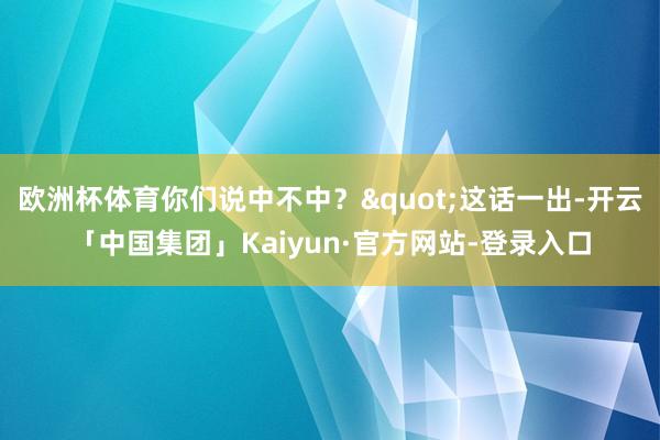 欧洲杯体育你们说中不中？"这话一出-开云「中国集团」Kaiyun·官方网站-登录入口