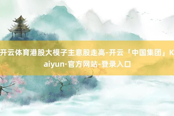 开云体育港股大模子主意股走高-开云「中国集团」Kaiyun·官方网站-登录入口