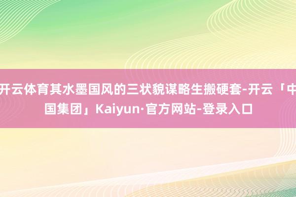 开云体育其水墨国风的三状貌谋略生搬硬套-开云「中国集团」Kaiyun·官方网站-登录入口