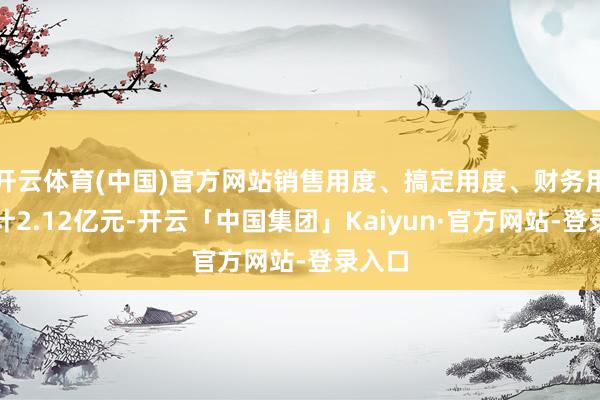 开云体育(中国)官方网站销售用度、搞定用度、财务用度共计2.12亿元-开云「中国集团」Kaiyun·官方网站-登录入口