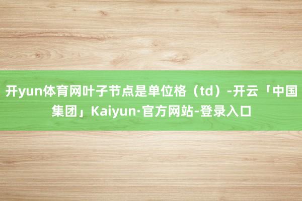 开yun体育网叶子节点是单位格（td）-开云「中国集团」Kaiyun·官方网站-登录入口