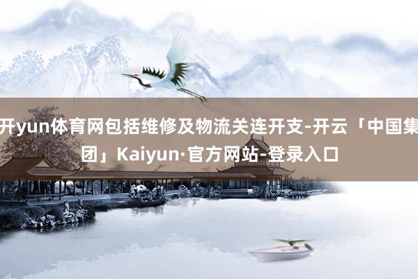 开yun体育网包括维修及物流关连开支-开云「中国集团」Kaiyun·官方网站-登录入口