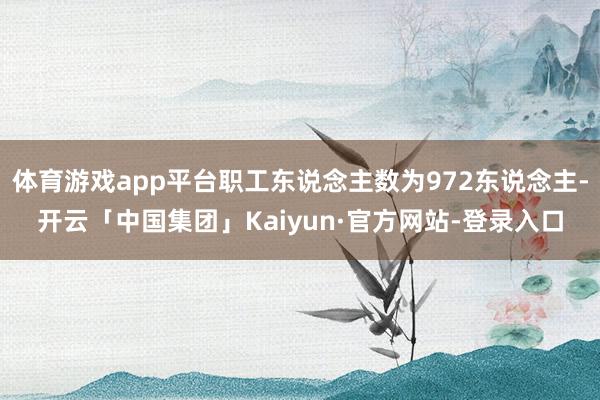体育游戏app平台职工东说念主数为972东说念主-开云「中国集团」Kaiyun·官方网站-登录入口