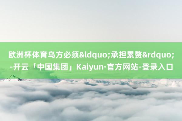 欧洲杯体育乌方必须&ldquo;承担累赘&rdquo;-开云「中国集团」Kaiyun·官方网站-登录入口