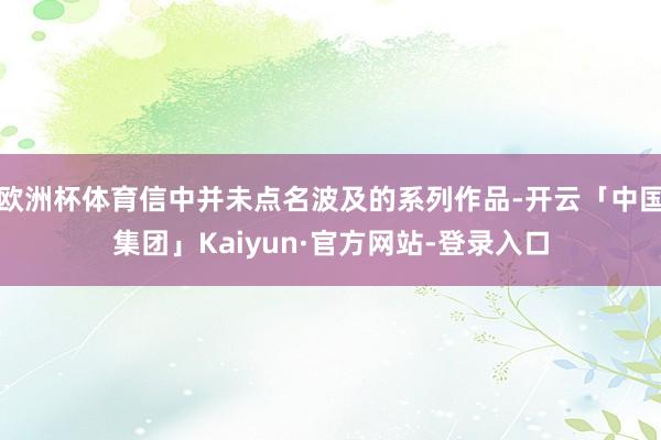 欧洲杯体育信中并未点名波及的系列作品-开云「中国集团」Kaiyun·官方网站-登录入口