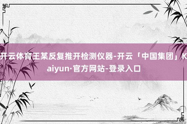 开云体育王某反复推开检测仪器-开云「中国集团」Kaiyun·官方网站-登录入口