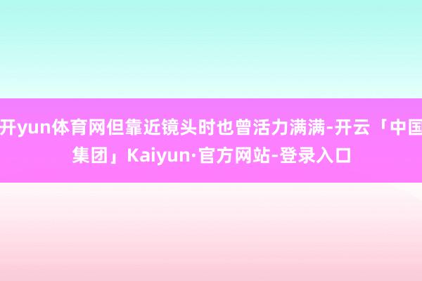 开yun体育网但靠近镜头时也曾活力满满-开云「中国集团」Kaiyun·官方网站-登录入口