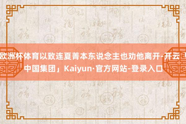 欧洲杯体育以致连夏菁本东说念主也劝他离开-开云「中国集团」Kaiyun·官方网站-登录入口