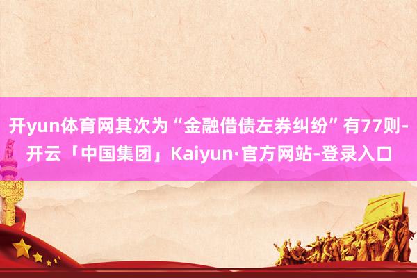 开yun体育网其次为“金融借债左券纠纷”有77则-开云「中国集团」Kaiyun·官方网站-登录入口