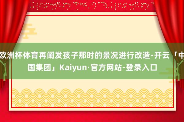 欧洲杯体育再阐发孩子那时的景况进行改造-开云「中国集团」Kaiyun·官方网站-登录入口