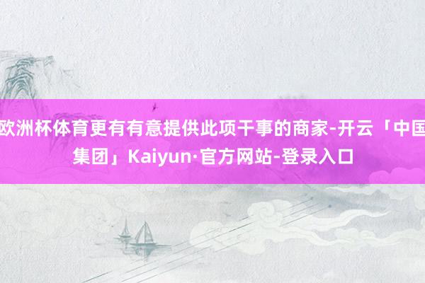 欧洲杯体育更有有意提供此项干事的商家-开云「中国集团」Kaiyun·官方网站-登录入口