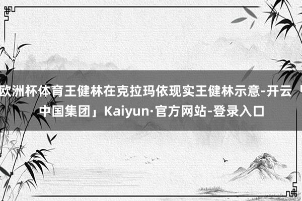 欧洲杯体育王健林在克拉玛依现实王健林示意-开云「中国集团」Kaiyun·官方网站-登录入口