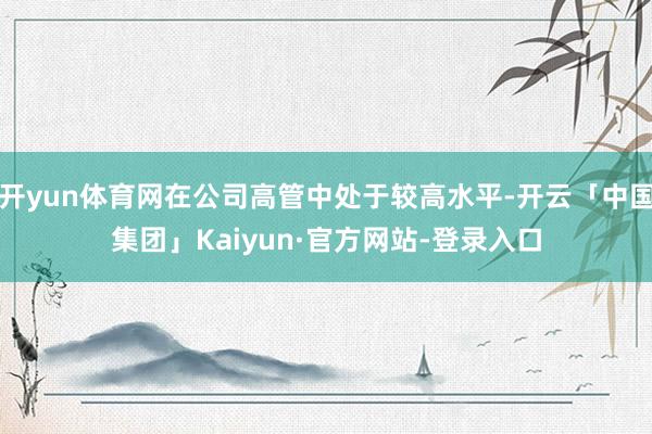 开yun体育网在公司高管中处于较高水平-开云「中国集团」Kaiyun·官方网站-登录入口
