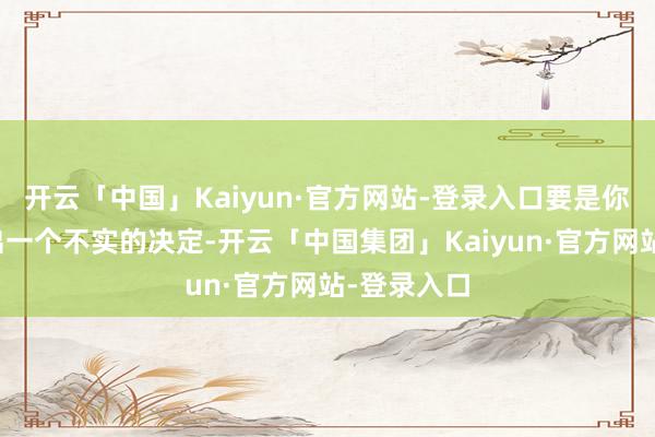 开云「中国」Kaiyun·官方网站-登录入口要是你非要作念出一个不实的决定-开云「中国集团」Kaiyun·官方网站-登录入口