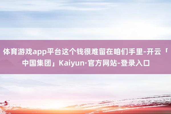 体育游戏app平台这个钱很难留在咱们手里-开云「中国集团」Kaiyun·官方网站-登录入口