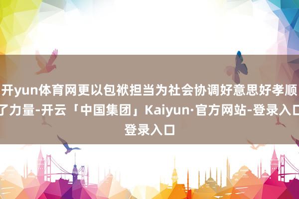 开yun体育网更以包袱担当为社会协调好意思好孝顺了力量-开云「中国集团」Kaiyun·官方网站-登录入口