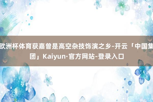 欧洲杯体育获嘉曾是高空杂技饰演之乡-开云「中国集团」Kaiyun·官方网站-登录入口