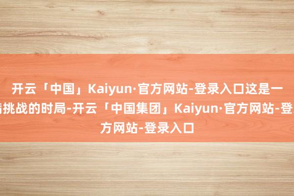 开云「中国」Kaiyun·官方网站-登录入口这是一个充满挑战的时局-开云「中国集团」Kaiyun·官方网站-登录入口