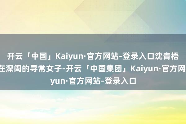 开云「中国」Kaiyun·官方网站-登录入口沈青梧本是一位养在深闺的寻常女子-开云「中国集团」Kaiyun·官方网站-登录入口
