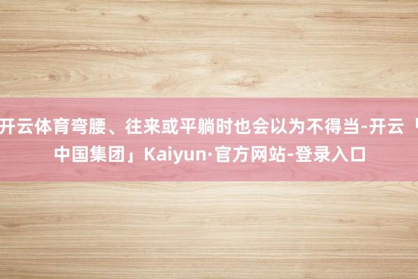开云体育弯腰、往来或平躺时也会以为不得当-开云「中国集团」Kaiyun·官方网站-登录入口
