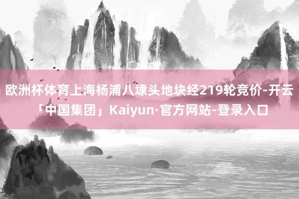 欧洲杯体育上海杨浦八埭头地块经219轮竞价-开云「中国集团」Kaiyun·官方网站-登录入口