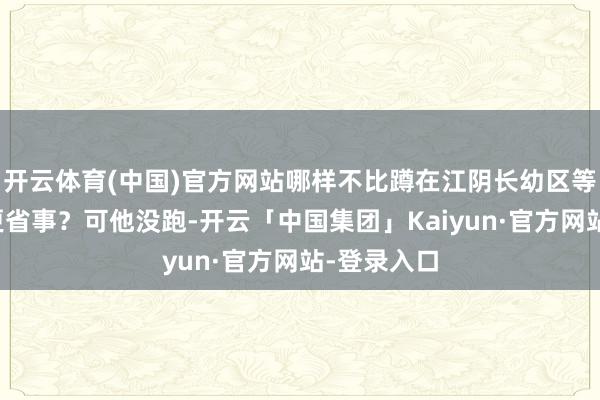 开云体育(中国)官方网站哪样不比蹲在江阴长幼区等法院上门更省事?可他没跑-开云「中国集团」Kaiyun·官方网站-登录入口