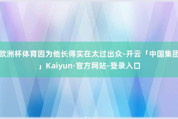 欧洲杯体育因为他长得实在太过出众-开云「中国集团」Kaiyun·官方网站-登录入口