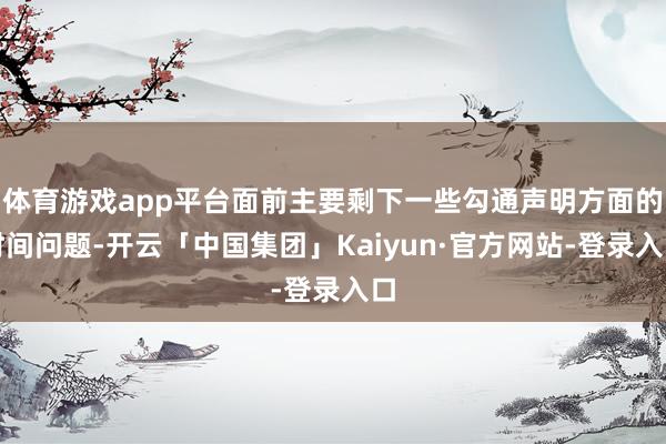 体育游戏app平台面前主要剩下一些勾通声明方面的时间问题-开云「中国集团」Kaiyun·官方网站-登录入口