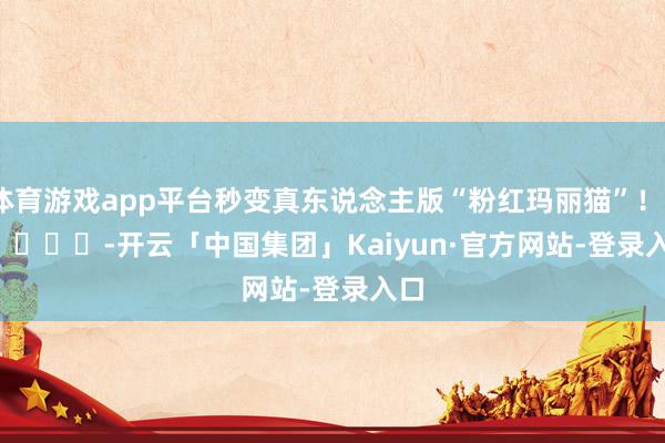 体育游戏app平台秒变真东说念主版“粉红玛丽猫”！        			-开云「中国集团」Kaiyun·官方网站-登录入口