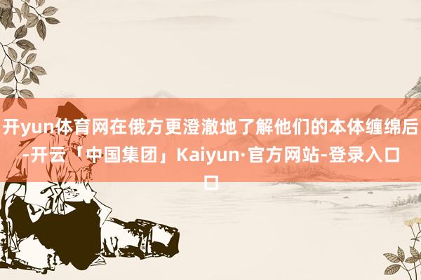 开yun体育网在俄方更澄澈地了解他们的本体缠绵后-开云「中国集团」Kaiyun·官方网站-登录入口