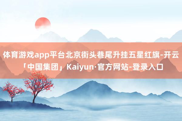 体育游戏app平台北京街头巷尾升挂五星红旗-开云「中国集团」Kaiyun·官方网站-登录入口