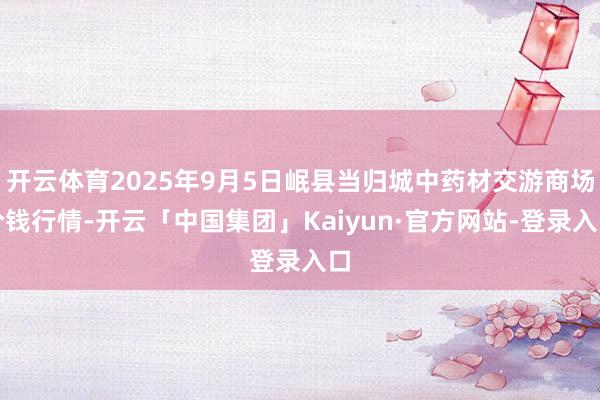 开云体育2025年9月5日岷县当归城中药材交游商场价钱行情-开云「中国集团」Kaiyun·官方网站-登录入口