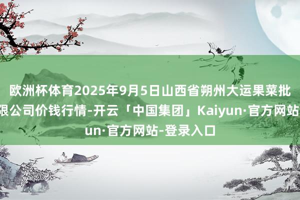 欧洲杯体育2025年9月5日山西省朔州大运果菜批发商场有限公司价钱行情-开云「中国集团」Kaiyun·官方网站-登录入口