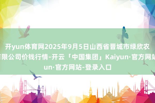 开yun体育网2025年9月5日山西省晋城市绿欣农居品商业有限公司价钱行情-开云「中国集团」Kaiyun·官方网站-登录入口