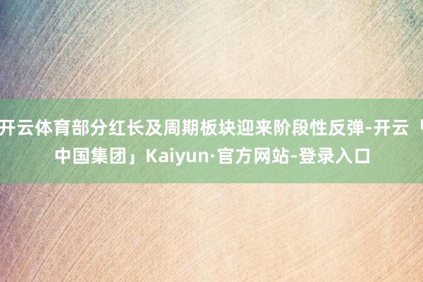 开云体育部分红长及周期板块迎来阶段性反弹-开云「中国集团」Kaiyun·官方网站-登录入口