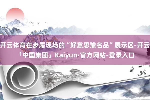 开云体育在步履现场的“好意思豫名品”展示区-开云「中国集团」Kaiyun·官方网站-登录入口