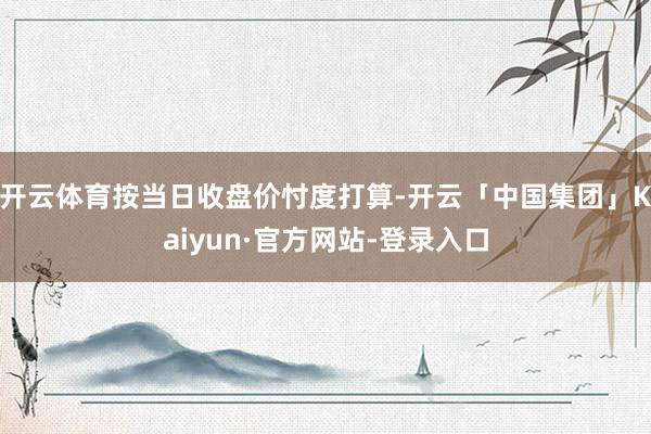 开云体育按当日收盘价忖度打算-开云「中国集团」Kaiyun·官方网站-登录入口