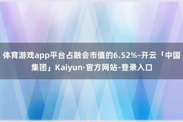 体育游戏app平台占融会市值的6.52%-开云「中国集团」Kaiyun·官方网站-登录入口