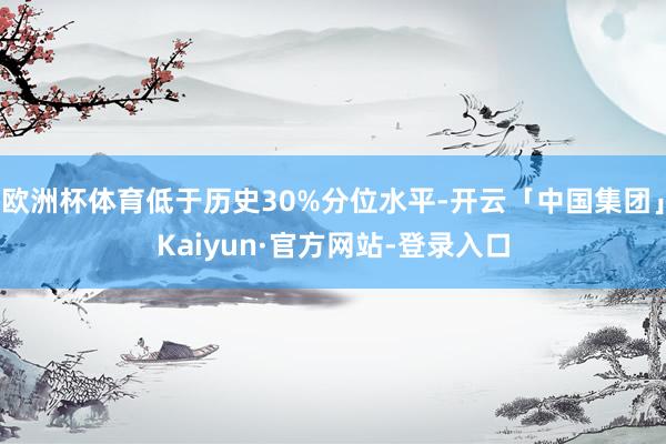 欧洲杯体育低于历史30%分位水平-开云「中国集团」Kaiyun·官方网站-登录入口