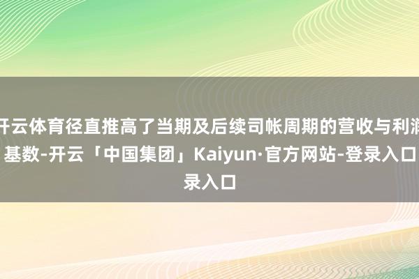 开云体育径直推高了当期及后续司帐周期的营收与利润基数-开云「中国集团」Kaiyun·官方网站-登录入口