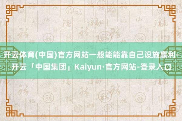 开云体育(中国)官方网站一般能能靠自己设施赢利-开云「中国集团」Kaiyun·官方网站-登录入口