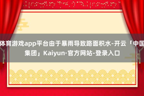 体育游戏app平台由于暴雨导致路面积水-开云「中国集团」Kaiyun·官方网站-登录入口
