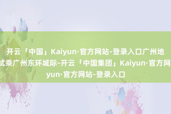 开云「中国」Kaiyun·官方网站-登录入口广州地铁邀请媒体试乘广州东环城际-开云「中国集团」Kaiyun·官方网站-登录入口