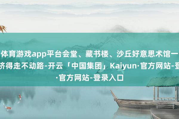 体育游戏app平台会堂、藏书楼、沙丘好意思术馆一线雷同挤得走不动路-开云「中国集团」Kaiyun·官方网站-登录入口