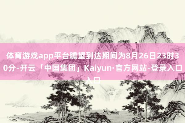 体育游戏app平台瞻望到达期间为8月26日23时30分-开云「中国集团」Kaiyun·官方网站-登录入口