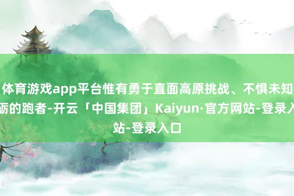 体育游戏app平台惟有勇于直面高原挑战、不惧未知磨砺的跑者-开云「中国集团」Kaiyun·官方网站-登录入口